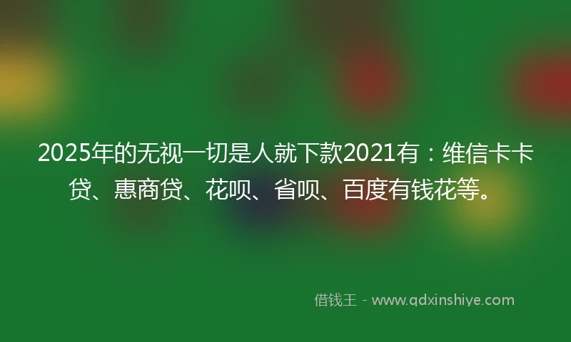 2025年的无视一切是人就下款2021有：维信卡卡贷、惠商贷、花呗、省呗、百度有钱花等。