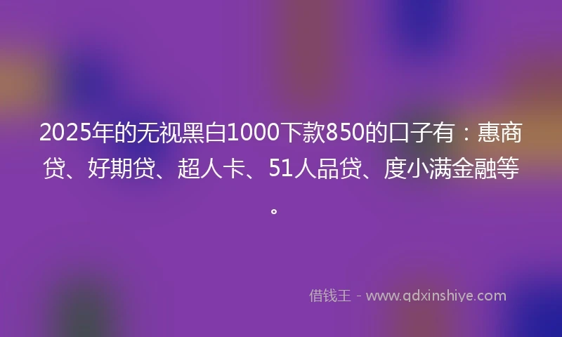 2025年的无视黑白1000下款850的口子有：惠商贷、好期贷、超人卡、51人品贷、度小满金融等。