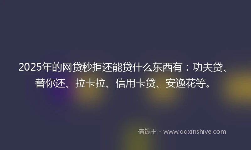 2025年的网贷秒拒还能贷什么东西有：功夫贷、替你还、拉卡拉、信用卡贷、安逸花等。