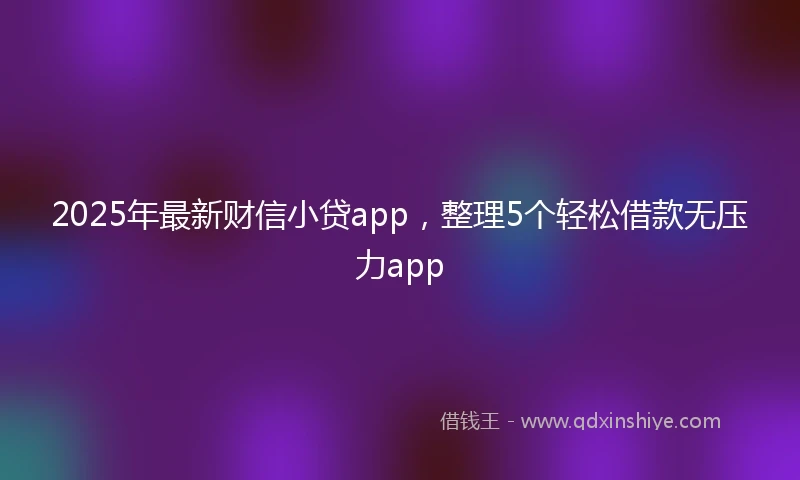 2025年最新财信小贷app，整理5个轻松借款无压力app