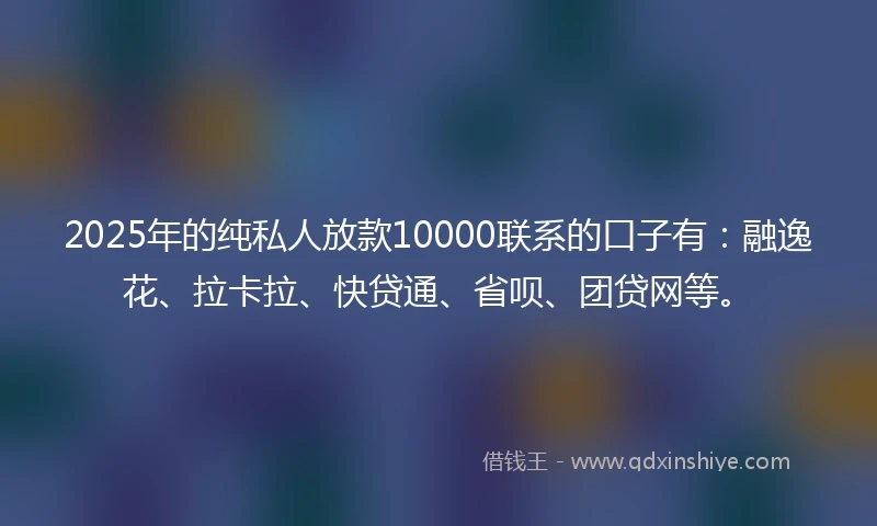 2025年的纯私人放款10000联系的口子有：融逸花、拉卡拉、快贷通、省呗、团贷网等。
