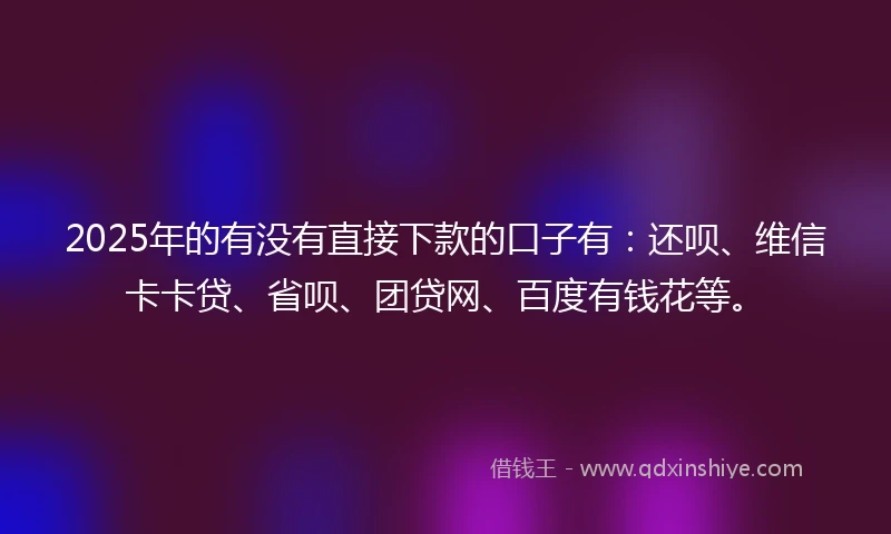 2025年的有没有直接下款的口子有：还呗、维信卡卡贷、省呗、团贷网、百度有钱花等。