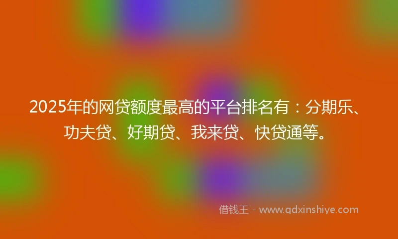 2025年的网贷额度最高的平台排名有：分期乐、功夫贷、好期贷、我来贷、快贷通等。