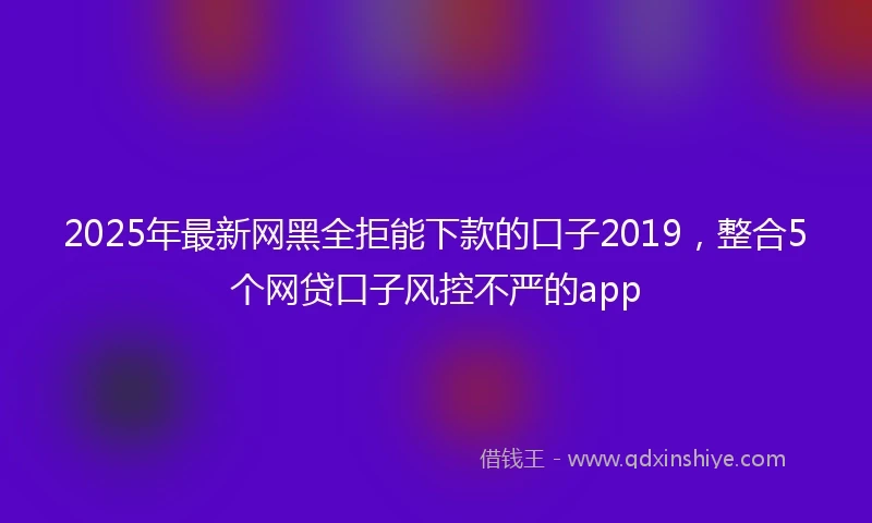 2025年最新网黑全拒能下款的口子2019，整合5个网贷口子风控不严的app