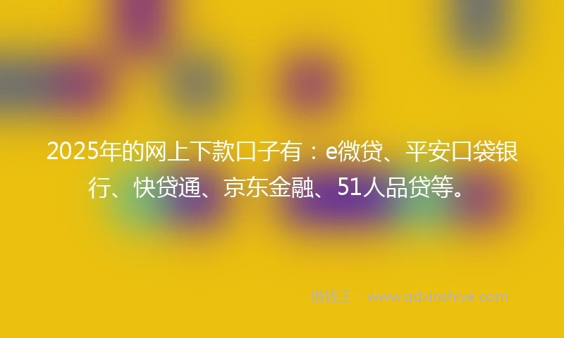 2025年的网上下款口子有：e微贷、平安口袋银行、快贷通、京东金融、51人品贷等。