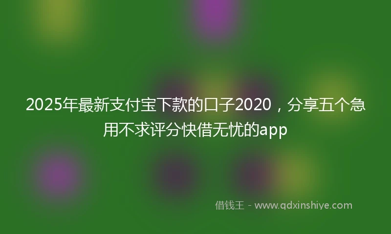 2025年最新支付宝下款的口子2020，分享五个急用不求评分快借无忧的app