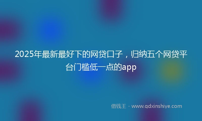 2025年最新最好下的网贷口子，归纳五个网贷平台门槛低一点的app