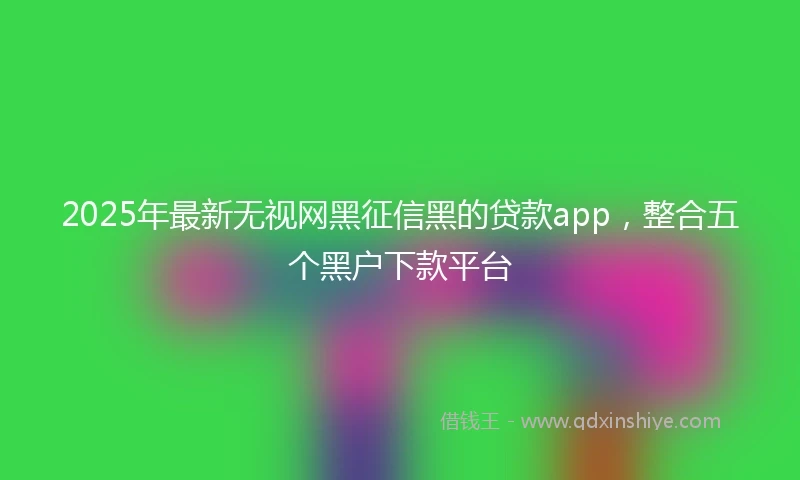 2025年最新无视网黑征信黑的贷款app，整合五个黑户下款平台