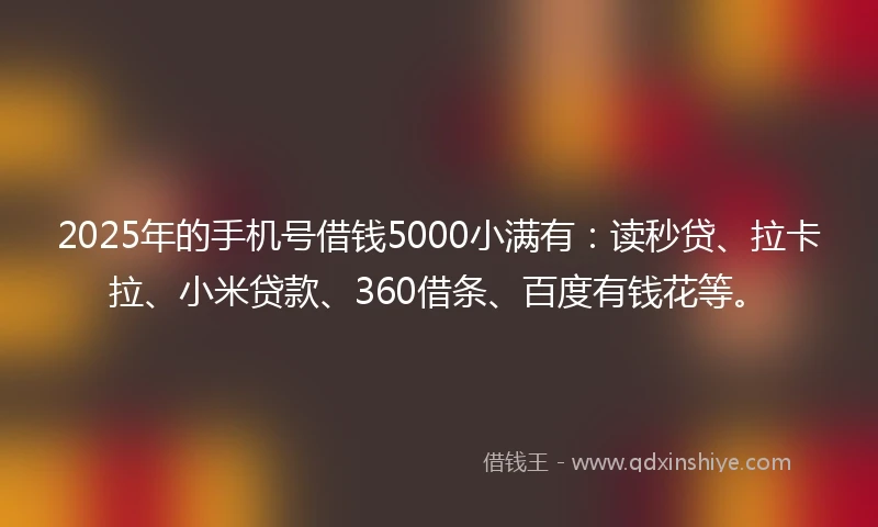 2025年的手机号借钱5000小满有：读秒贷、拉卡拉、小米贷款、360借条、百度有钱花等。