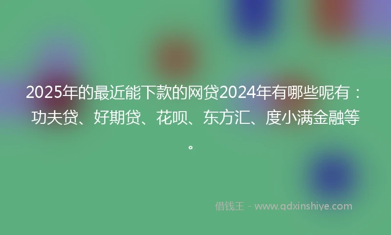 2025年的最近能下款的网贷2024年有哪些呢有:功夫贷、好期贷、花呗、东方汇、度小满金融等。