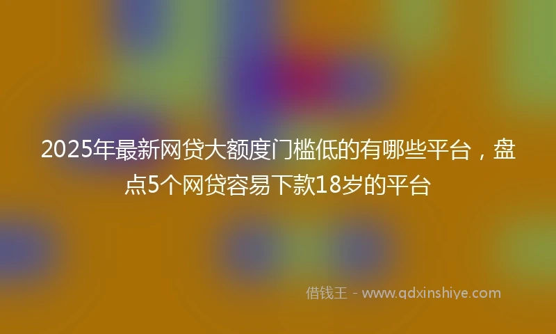 2025年最新网贷大额度门槛低的有哪些平台，盘点5个网贷容易下款18岁的平台