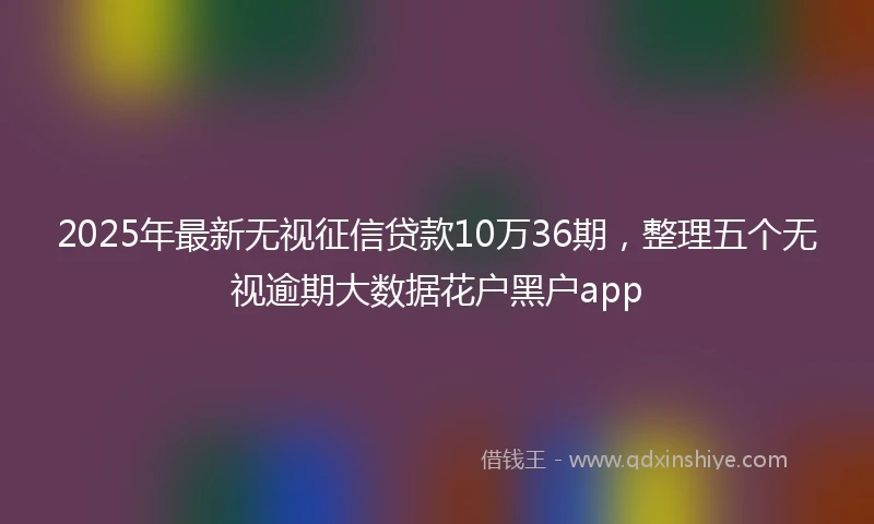 2025年最新无视征信贷款10万36期，整理五个无视逾期大数据花户黑户app