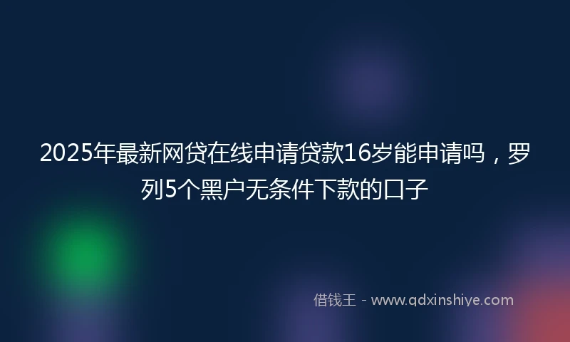 2025年最新网贷在线申请贷款16岁能申请吗，罗列5个黑户无条件下款的口子