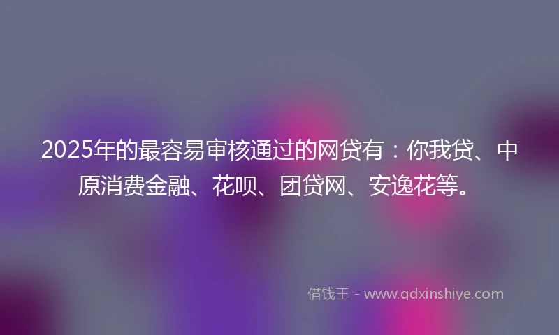 2025年的最容易审核通过的网贷有：你我贷、中原消费金融、花呗、团贷网、安逸花等。