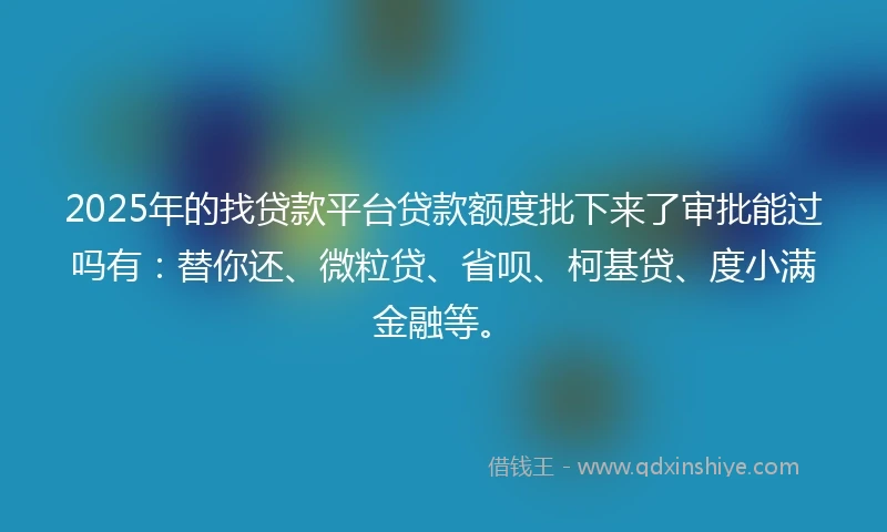 2025年的找贷款平台贷款额度批下来了审批能过吗有：替你还、微粒贷、省呗、柯基贷、度小满金融等。