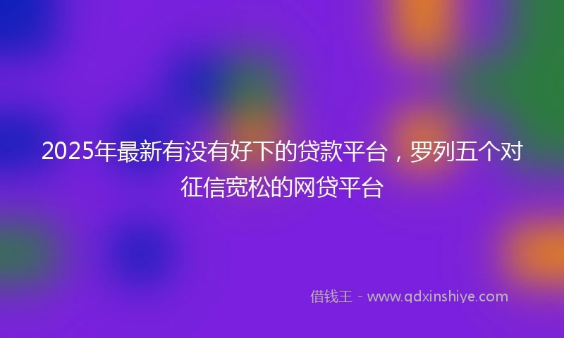 2025年最新有没有好下的贷款平台，罗列五个对征信宽松的网贷平台
