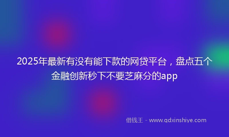 2025年最新有没有能下款的网贷平台，盘点五个金融创新秒下不要芝麻分的app