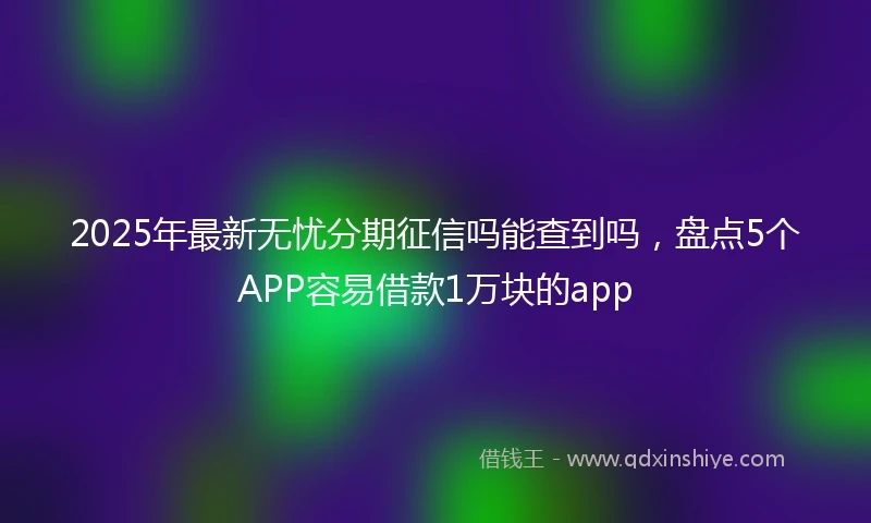 2025年最新无忧分期征信吗能查到吗，盘点5个APP容易借款1万块的app