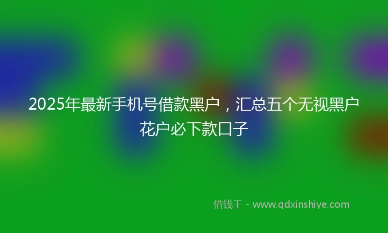2025年最新手机号借款黑户，汇总五个无视黑户花户必下款口子