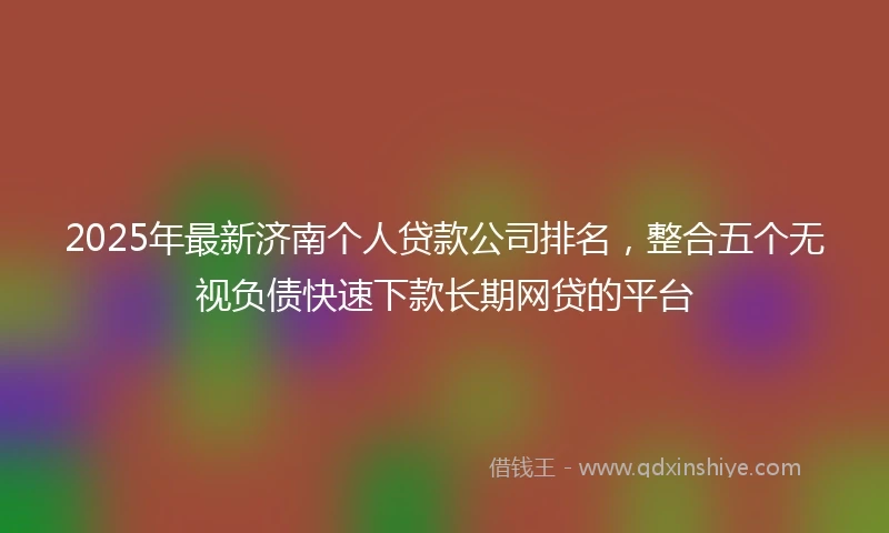 2025年最新济南个人贷款公司排名，整合五个无视负债快速下款长期网贷的平台