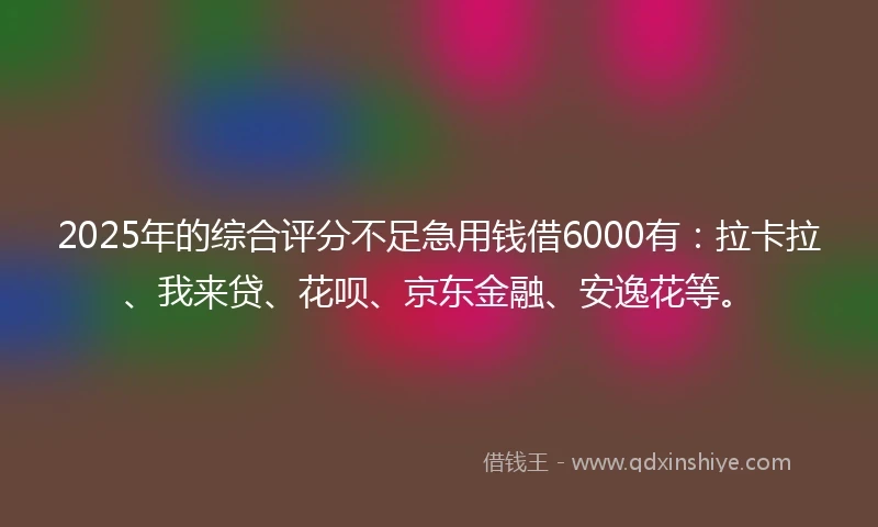 2025年的综合评分不足急用钱借6000有：拉卡拉、我来贷、花呗、京东金融、安逸花等。