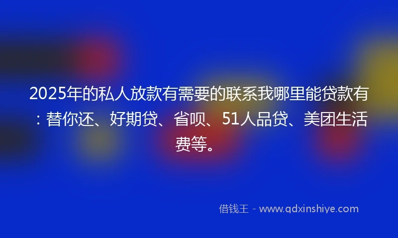 2025年的私人放款有需要的联系我哪里能贷款有：替你还、好期贷、省呗、51人品贷、美团生活费等。