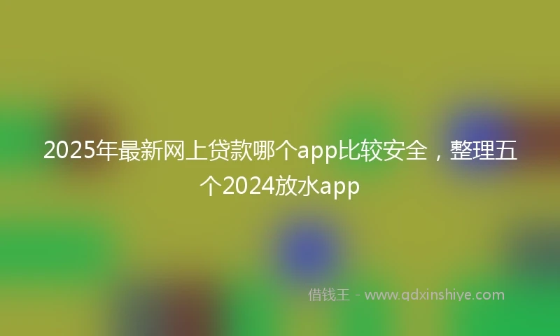 2025年最新网上贷款哪个app比较安全，整理五个2024放水app