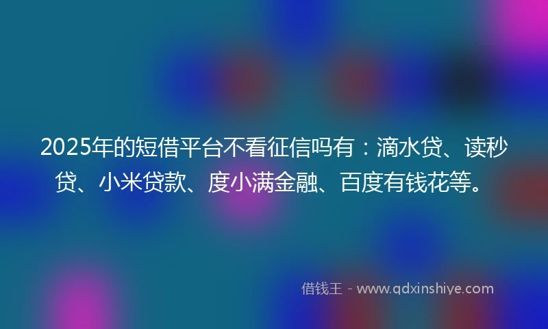 2025年的短借平台不看征信吗有：滴水贷、读秒贷、小米贷款、度小满金融、百度有钱花等。