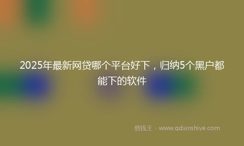 2025年最新网贷哪个平台好下，归纳5个黑户都能下的软件