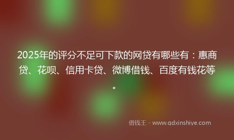 2025年的评分不足可下款的网贷有哪些有：惠商贷、花呗、信用卡贷、微博借钱、百度有钱花等。