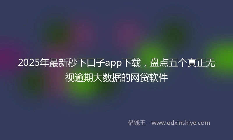 2025年最新秒下口子app下载，盘点五个真正无视逾期大数据的网贷软件