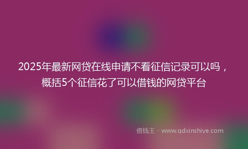 2025年最新网贷在线申请不看征信记录可以吗，概括5个征信花了可以借钱的网贷平台