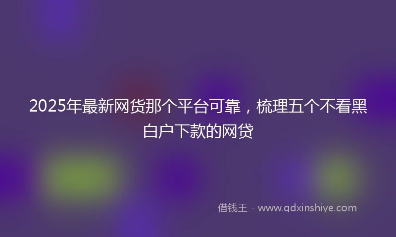 2025年最新网货那个平台可靠，梳理五个不看黑白户下款的网贷