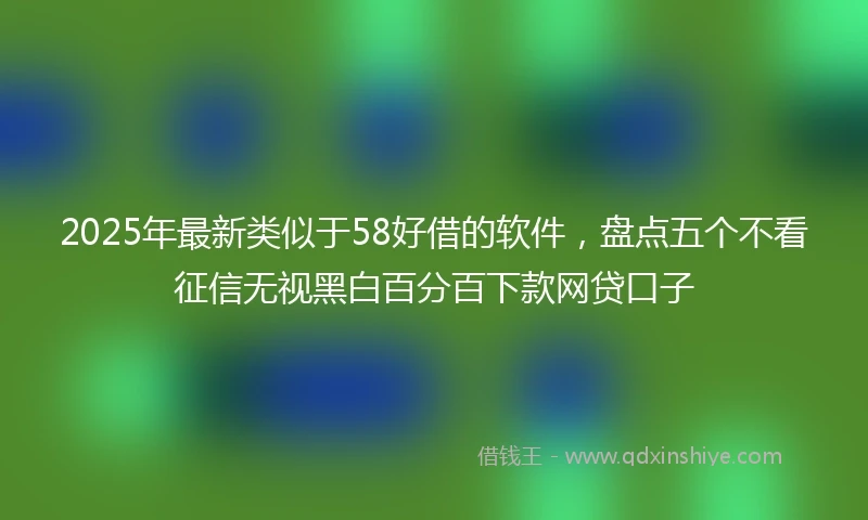 2025年最新类似于58好借的软件，盘点五个不看征信无视黑白百分百下款网贷口子