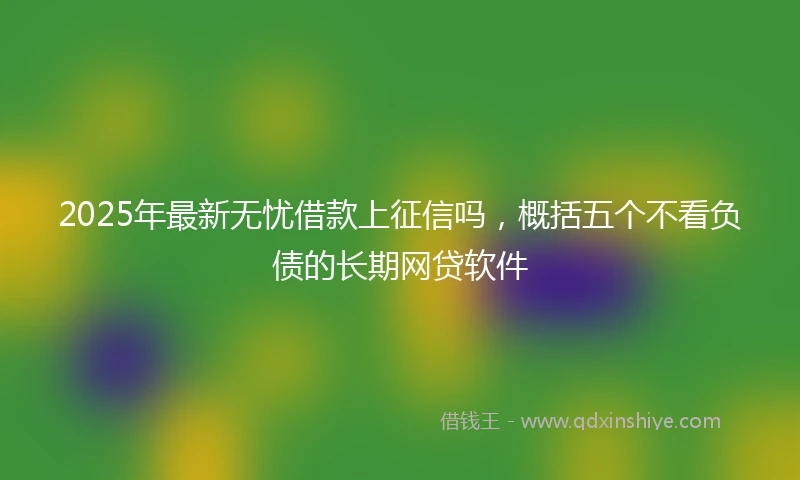 2025年最新无忧借款上征信吗，概括五个不看负债的长期网贷软件