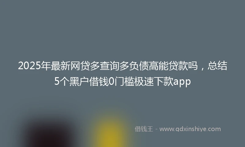 2025年最新网贷多查询多负债高能贷款吗，总结5个黑户借钱0门槛极速下款app