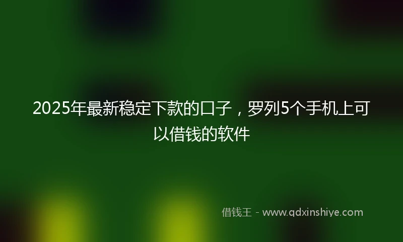 2025年最新稳定下款的口子，罗列5个手机上可以借钱的软件