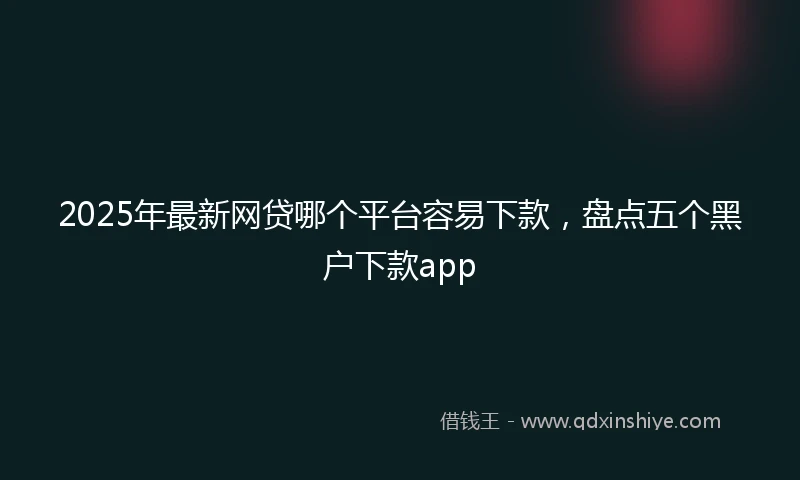 2025年最新网贷哪个平台容易下款，盘点五个黑户下款app