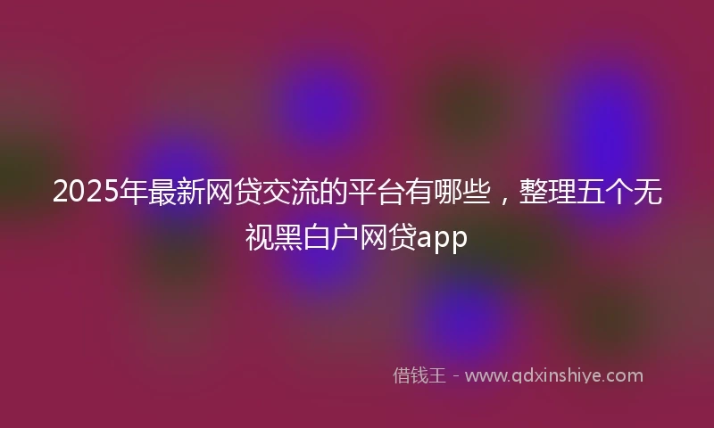 2025年最新网贷交流的平台有哪些，整理五个无视黑白户网贷app