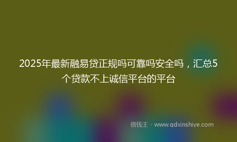 2025年最新融易贷正规吗可靠吗安全吗，汇总5个贷款不上诚信平台的平台