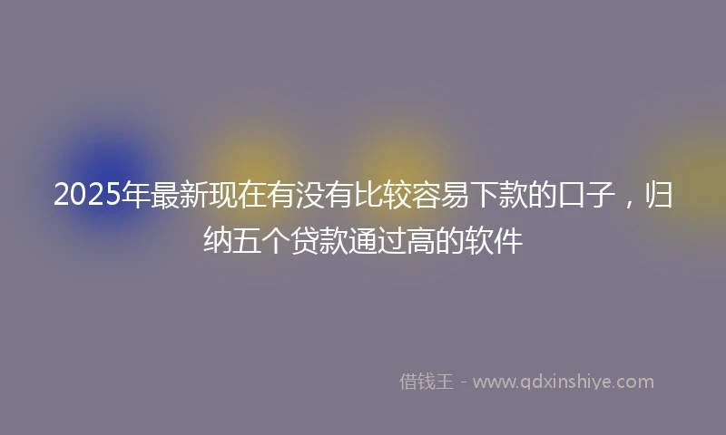 2025年最新现在有没有比较容易下款的口子，归纳五个贷款通过高的软件