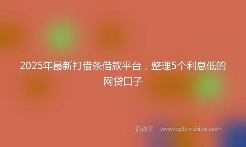 2025年最新打借条借款平台，整理5个利息低的网贷口子
