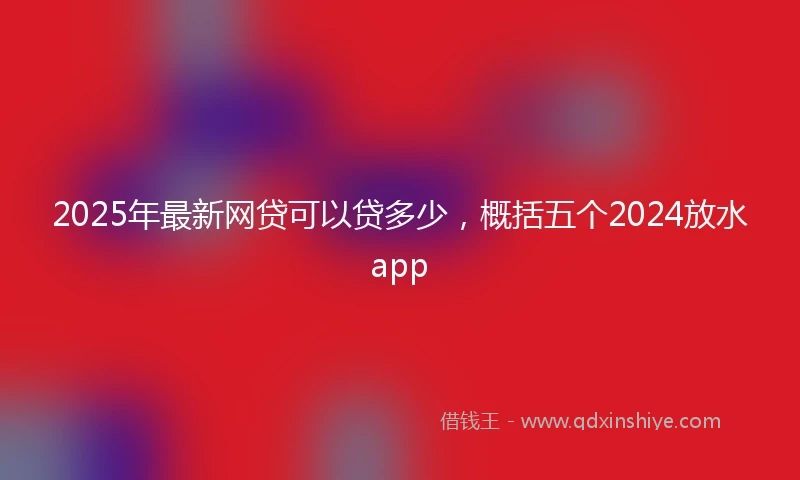 2025年最新网贷可以贷多少，概括五个2024放水app