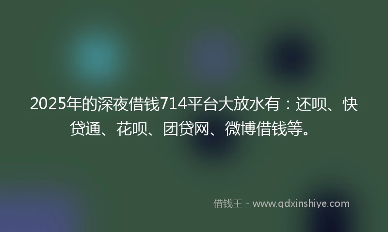 2025年的深夜借钱714平台大放水有：还呗、快贷通、花呗、团贷网、微博借钱等。