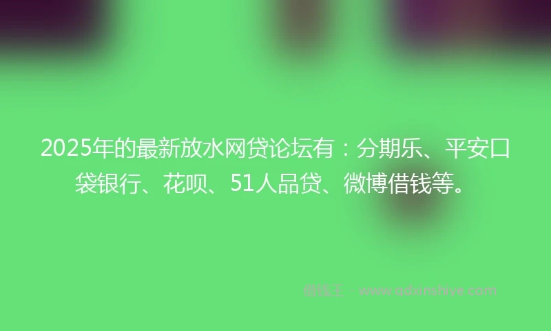 2025年的最新放水网贷论坛有：分期乐、平安口袋银行、花呗、51人品贷、微博借钱等。