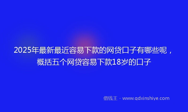 2025年最新最近容易下款的网贷口子有哪些呢，概括五个网贷容易下款18岁的口子