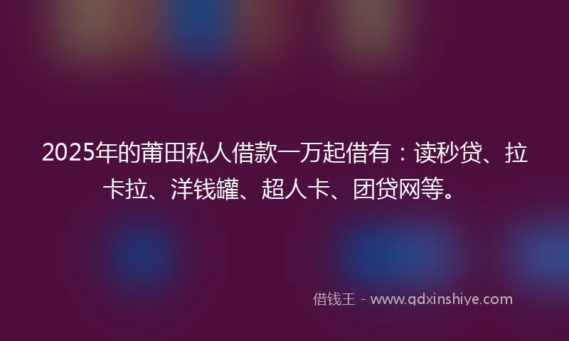 2025年的莆田私人借款一万起借有：读秒贷、拉卡拉、洋钱罐、超人卡、团贷网等。
