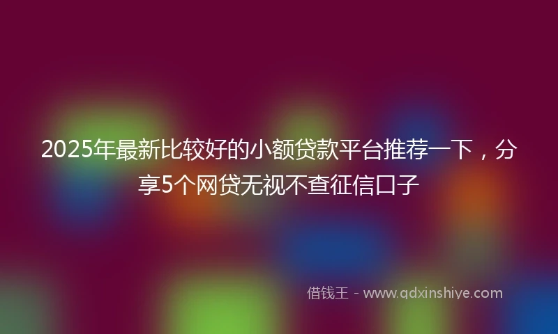 2025年最新比较好的小额贷款平台推荐一下，分享5个网贷无视不查征信口子