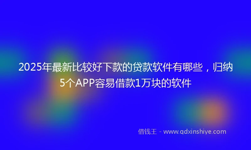 2025年最新比较好下款的贷款软件有哪些，归纳5个APP容易借款1万块的软件