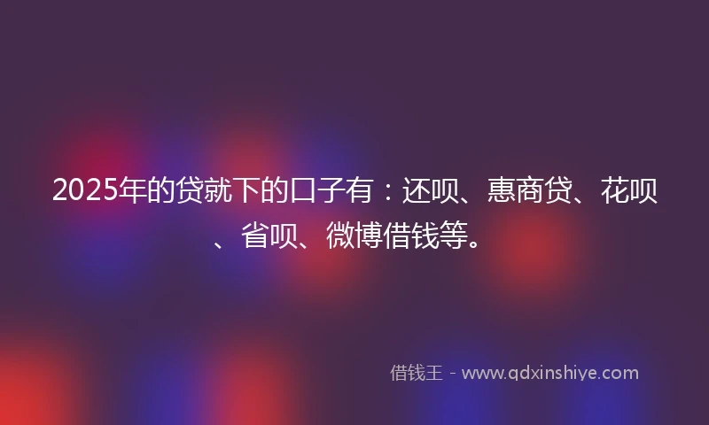 2025年的贷就下的口子有：还呗、惠商贷、花呗、省呗、微博借钱等。